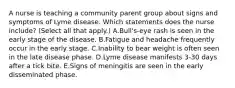 A nurse is teaching a community parent group about signs and symptoms of Lyme disease. Which statements does the nurse include? (Select all that apply.) A.Bull's-eye rash is seen in the early stage of the disease. B.Fatigue and headache frequently occur in the early stage. C.Inability to bear weight is often seen in the late disease phase. D.Lyme disease manifests 3-30 days after a tick bite. E.Signs of meningitis are seen in the early disseminated phase.