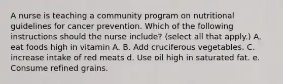 A nurse is teaching a community program on nutritional guidelines for cancer prevention. Which of the following instructions should the nurse include? (select all that apply.) A. eat foods high in vitamin A. B. Add cruciferous vegetables. C. increase intake of red meats d. Use oil high in saturated fat. e. Consume refined grains.