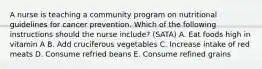 A nurse is teaching a community program on nutritional guidelines for cancer prevention. Which of the following instructions should the nurse include? (SATA) A. Eat foods high in vitamin A B. Add cruciferous vegetables C. Increase intake of red meats D. Consume refried beans E. Consume refined grains