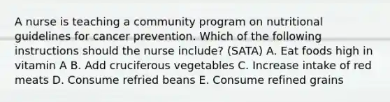 A nurse is teaching a community program on nutritional guidelines for cancer prevention. Which of the following instructions should the nurse include? (SATA) A. Eat foods high in vitamin A B. Add cruciferous vegetables C. Increase intake of red meats D. Consume refried beans E. Consume refined grains