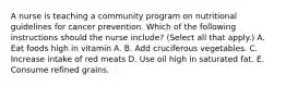 A nurse is teaching a community program on nutritional guidelines for cancer prevention. Which of the following instructions should the nurse include? (Select all that apply.) A. Eat foods high in vitamin A. B. Add cruciferous vegetables. C. Increase intake of red meats D. Use oil high in saturated fat. E. Consume refined grains.