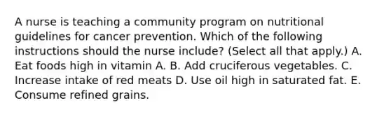 A nurse is teaching a community program on nutritional guidelines for cancer prevention. Which of the following instructions should the nurse include? (Select all that apply.) A. Eat foods high in vitamin A. B. Add cruciferous vegetables. C. Increase intake of red meats D. Use oil high in saturated fat. E. Consume refined grains.