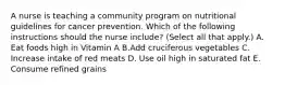 A nurse is teaching a community program on nutritional guidelines for cancer prevention. Which of the following instructions should the nurse include? (Select all that apply.) A. Eat foods high in Vitamin A B.Add cruciferous vegetables C. Increase intake of red meats D. Use oil high in saturated fat E. Consume refined grains