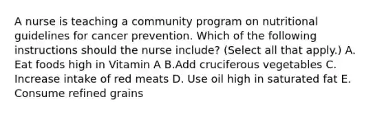 A nurse is teaching a community program on nutritional guidelines for cancer prevention. Which of the following instructions should the nurse include? (Select all that apply.) A. Eat foods high in Vitamin A B.Add cruciferous vegetables C. Increase intake of red meats D. Use oil high in saturated fat E. Consume refined grains