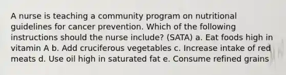 A nurse is teaching a community program on nutritional guidelines for cancer prevention. Which of the following instructions should the nurse include? (SATA) a. Eat foods high in vitamin A b. Add cruciferous vegetables c. Increase intake of red meats d. Use oil high in saturated fat e. Consume refined grains