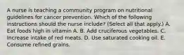 A nurse is teaching a community program on nutritional guidelines for cancer prevention. Which of the following instructions should the nurse include? (Select all that apply.) A. Eat foods high in vitamin A. B. Add cruciferous vegetables. C. Increase intake of red meats. D. Use saturated cooking oil. E. Consume refined grains.