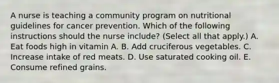 A nurse is teaching a community program on nutritional guidelines for cancer prevention. Which of the following instructions should the nurse include? (Select all that apply.) A. Eat foods high in vitamin A. B. Add cruciferous vegetables. C. Increase intake of red meats. D. Use saturated cooking oil. E. Consume refined grains.