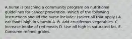 A nurse is teaching a community program on nutritional guidelines for cancer prevention. Which of the following instructions should the nurse include? (select all that apply.) A. eat foods high in vitamin A. B. Add cruciferous vegetables. C. increase intake of red meats D. Use oil high in saturated fat. E. Consume refined grains.