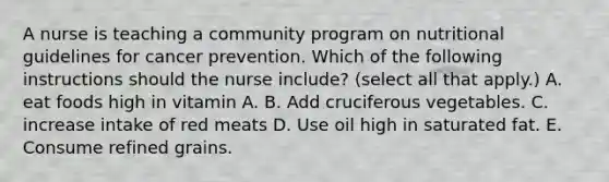 A nurse is teaching a community program on nutritional guidelines for cancer prevention. Which of the following instructions should the nurse include? (select all that apply.) A. eat foods high in vitamin A. B. Add cruciferous vegetables. C. increase intake of red meats D. Use oil high in saturated fat. E. Consume refined grains.