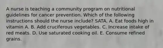 A nurse is teaching a community program on nutritional guidelines for cancer prevention. Which of the following instructions should the nurse include? SATA. A. Eat foods high in vitamin A. B. Add cruciferous vegetables. C. Increase intake of red meats. D. Use saturated cooking oil. E. Consume refined grains.