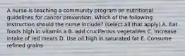 A nurse is teaching a community program on nutritional guidelines for cancer prevention. Which of the following instruction should the nurse include? (select all that apply) A. Eat foods high in vitamin a B. add cruciferous vegetables C. Increase intake of red meats D. Use oil high in saturated fat E. Consume refined grains