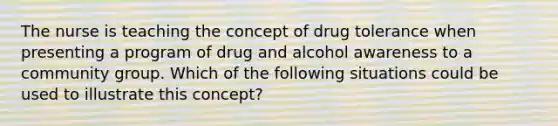 The nurse is teaching the concept of drug tolerance when presenting a program of drug and alcohol awareness to a community group. Which of the following situations could be used to illustrate this concept?