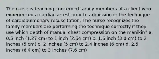 The nurse is teaching concerned family members of a client who experienced a cardiac arrest prior to admission in the technique of cardiopulmonary resuscitation. The nurse recognizes the family members are performing the technique correctly if they use which depth of manual chest compression on the manikin? a. 0.5 inch (1.27 cm) to 1 inch (2.54 cm) b. 1.5 inch (3.8 cm) to 2 inches (5 cm) c. 2 inches (5 cm) to 2.4 inches (6 cm) d. 2.5 inches (6.4 cm) to 3 inches (7.6 cm)