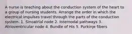 A nurse is teaching about the conduction system of the heart to a group of nursing students. Arrange the order in which the electrical impulses travel through the parts of the conduction system. 1. Sinoatrial node 2. Internodal pathways 3. Atrioventricular node 4. Bundle of His 5. Purkinje fibers