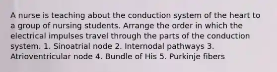 A nurse is teaching about the conduction system of the heart to a group of nursing students. Arrange the order in which the electrical impulses travel through the parts of the conduction system. 1. Sinoatrial node 2. Internodal pathways 3. Atrioventricular node 4. Bundle of His 5. Purkinje fibers