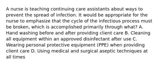 A nurse is teaching continuing care assistants about ways to prevent the spread of infection. It would be appropriate for the nurse to emphasize that the cycle of the infectious process must be broken, which is accomplished primarily through what? A. Hand washing before and after providing client care B. Cleaning all equipment within an approved disinfectant after use C. Wearing personal protective equipment (PPE) when providing client care D. Using medical and surgical aseptic techniques at all times