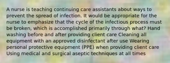 A nurse is teaching continuing care assistants about ways to prevent the spread of infection. It would be appropriate for the nurse to emphasize that the cycle of the infectious process must be broken, which is accomplished primarily through what? Hand washing before and after providing client care Cleaning all equipment with an approved disinfectant after use Wearing personal protective equipment (PPE) when providing client care Using medical and surgical aseptic techniques at all times