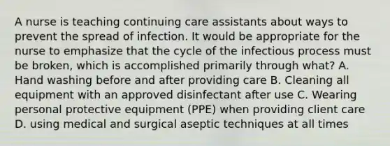 A nurse is teaching continuing care assistants about ways to prevent the spread of infection. It would be appropriate for the nurse to emphasize that the cycle of the infectious process must be broken, which is accomplished primarily through what? A. Hand washing before and after providing care B. Cleaning all equipment with an approved disinfectant after use C. Wearing personal protective equipment (PPE) when providing client care D. using medical and surgical aseptic techniques at all times