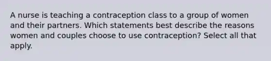 A nurse is teaching a contraception class to a group of women and their partners. Which statements best describe the reasons women and couples choose to use contraception? Select all that apply.