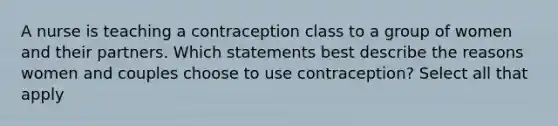 A nurse is teaching a contraception class to a group of women and their partners. Which statements best describe the reasons women and couples choose to use contraception? Select all that apply