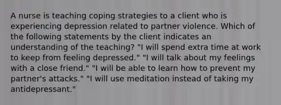 A nurse is teaching coping strategies to a client who is experiencing depression related to partner violence. Which of the following statements by the client indicates an understanding of the teaching? "I will spend extra time at work to keep from feeling depressed." "I will talk about my feelings with a close friend." "I will be able to learn how to prevent my partner's attacks." "I will use meditation instead of taking my antidepressant."