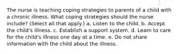 The nurse is teaching coping strategies to parents of a child with a chronic illness. What coping strategies should the nurse include? (Select all that apply.) a. Listen to the child. b. Accept the child's illness. c. Establish a support system. d. Learn to care for the child's illness one day at a time. e. Do not share information with the child about the illness.