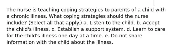 The nurse is teaching coping strategies to parents of a child with a chronic illness. What coping strategies should the nurse include? (Select all that apply.) a. Listen to the child. b. Accept the child's illness. c. Establish a support system. d. Learn to care for the child's illness one day at a time. e. Do not share information with the child about the illness.