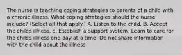 The nurse is teaching coping strategies to parents of a child with a chronic illness. What coping strategies should the nurse include? (Select all that apply.) A. Listen to the child. B. Accept the childs illness. c. Establish a support system. Learn to care for the childs illness one day at a time. Do not share information with the child about the illness