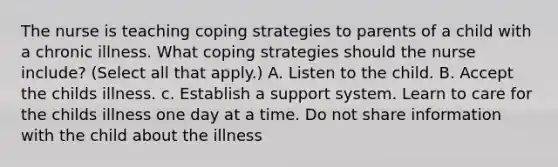 The nurse is teaching coping strategies to parents of a child with a chronic illness. What coping strategies should the nurse include? (Select all that apply.) A. Listen to the child. B. Accept the childs illness. c. Establish a support system. Learn to care for the childs illness one day at a time. Do not share information with the child about the illness