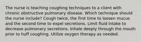 The nurse is teaching coughing techniques to a client with chronic obstructive pulmonary disease. Which technique should the nurse​ include? Cough​ twice, the first time to loosen mucus and the second time to expel secretions. Limit fluid intake to decrease pulmonary secretions. Inhale deeply through the mouth prior to huff coughing. Utilize oxygen therapy as needed.