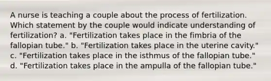 A nurse is teaching a couple about the process of fertilization. Which statement by the couple would indicate understanding of fertilization? a. "Fertilization takes place in the fimbria of the fallopian tube." b. "Fertilization takes place in the uterine cavity." c. "Fertilization takes place in the isthmus of the fallopian tube." d. "Fertilization takes place in the ampulla of the fallopian tube."