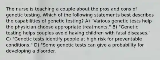 The nurse is teaching a couple about the pros and cons of genetic testing. Which of the following statements best describes the capabilities of genetic testing? A) "Various genetic tests help the physician choose appropriate treatments." B) "Genetic testing helps couples avoid having children with fatal diseases." C) "Genetic tests identify people at high risk for preventable conditions." D) "Some genetic tests can give a probability for developing a disorder.