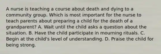 A nurse is teaching a course about death and dying to a community group. Which is most important for the nurse to teach parents about preparing a child for the death of a grandparent? A. Wait until the child asks a question about the situation. B. Have the child participate in mourning rituals. C. Begin at the child's level of understanding. D. Praise the child for being strong.