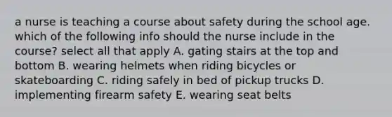 a nurse is teaching a course about safety during the school age. which of the following info should the nurse include in the course? select all that apply A. gating stairs at the top and bottom B. wearing helmets when riding bicycles or skateboarding C. riding safely in bed of pickup trucks D. implementing firearm safety E. wearing seat belts