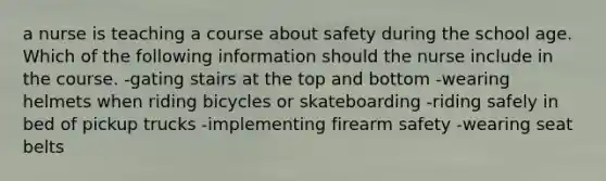 a nurse is teaching a course about safety during the school age. Which of the following information should the nurse include in the course. -gating stairs at the top and bottom -wearing helmets when riding bicycles or skateboarding -riding safely in bed of pickup trucks -implementing firearm safety -wearing seat belts