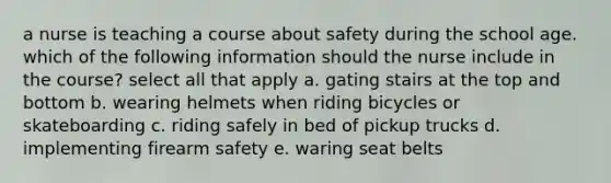 a nurse is teaching a course about safety during the school age. which of the following information should the nurse include in the course? select all that apply a. gating stairs at the top and bottom b. wearing helmets when riding bicycles or skateboarding c. riding safely in bed of pickup trucks d. implementing firearm safety e. waring seat belts