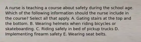 A nurse is teaching a course about safety during the school age. Which of the following information should the nurse include in the course? Select all that apply. A. Gating stairs at the top and the bottom. B. Wearing helmets when riding bicycles or skateboarding. C. Riding safely in bed of pickup trucks D. Implementing firearm safety E. Wearing seat belts.