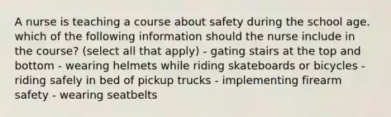 A nurse is teaching a course about safety during the school age. which of the following information should the nurse include in the course? (select all that apply) - gating stairs at the top and bottom - wearing helmets while riding skateboards or bicycles - riding safely in bed of pickup trucks - implementing firearm safety - wearing seatbelts