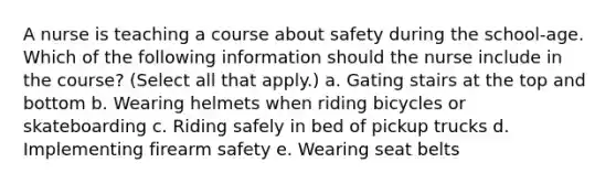 A nurse is teaching a course about safety during the school-age. Which of the following information should the nurse include in the course? (Select all that apply.) a. Gating stairs at the top and bottom b. Wearing helmets when riding bicycles or skateboarding c. Riding safely in bed of pickup trucks d. Implementing firearm safety e. Wearing seat belts