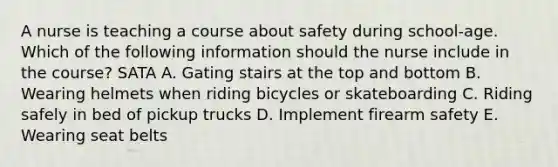 A nurse is teaching a course about safety during school-age. Which of the following information should the nurse include in the course? SATA A. Gating stairs at the top and bottom B. Wearing helmets when riding bicycles or skateboarding C. Riding safely in bed of pickup trucks D. Implement firearm safety E. Wearing seat belts