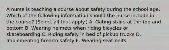 A nurse is teaching a course about safety during the school-age. Which of the following information should the nurse include in the course? (Select all that apply.) A. Gating stairs at the top and bottom B. Wearing helmets when riding bicycles or skateboarding C. Riding safely in bed of pickup trucks D. Implementing firearm safety E. Wearing seat belts