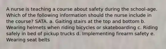 A nurse is teaching a course about safety during the school-age. Which of the following information should the nurse include in the course? SATA. a. Gaiting stairs at the top and bottom b. Wearing helmets when riding bicycles or skateboarding c. Riding safely in bed of pickup trucks d. Implementing firearm safety e. Wearing seat belts