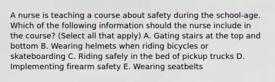 A nurse is teaching a course about safety during the school-age. Which of the following information should the nurse include in the course? (Select all that apply) A. Gating stairs at the top and bottom B. Wearing helmets when riding bicycles or skateboarding C. Riding safely in the bed of pickup trucks D. Implementing firearm safety E. Wearing seatbelts