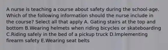 A nurse is teaching a course about safety during the school-age. Which of the following information should the nurse include in the course? Select all that apply A. Gating stairs at the top and bottom B.Wearing helmets when riding bicycles or skateboarding C.Riding safely in the bed of a pickup truck D.Implementing firearm safety E.Wearing seat belts