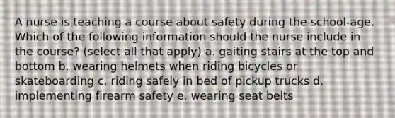 A nurse is teaching a course about safety during the school-age. Which of the following information should the nurse include in the course? (select all that apply) a. gaiting stairs at the top and bottom b. wearing helmets when riding bicycles or skateboarding c. riding safely in bed of pickup trucks d. implementing firearm safety e. wearing seat belts