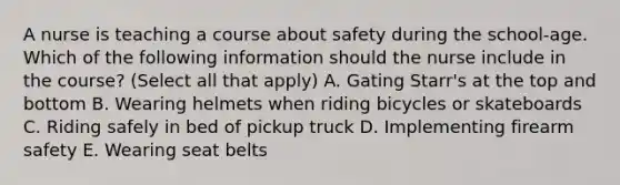 A nurse is teaching a course about safety during the school-age. Which of the following information should the nurse include in the course? (Select all that apply) A. Gating Starr's at the top and bottom B. Wearing helmets when riding bicycles or skateboards C. Riding safely in bed of pickup truck D. Implementing firearm safety E. Wearing seat belts