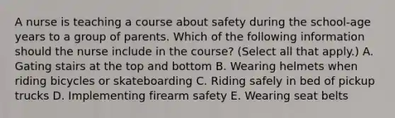 A nurse is teaching a course about safety during the school-age years to a group of parents. Which of the following information should the nurse include in the course? (Select all that apply.) A. Gating stairs at the top and bottom B. Wearing helmets when riding bicycles or skateboarding C. Riding safely in bed of pickup trucks D. Implementing firearm safety E. Wearing seat belts