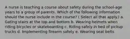 A nurse is teaching a course about safety during the school-age years to a group of parents. Which of the following information should the nurse include in the course? ( Select all that apply.) a. Gating stairs at the top and bottom b. Wearing helmets when riding bicycles or skateboarding c. Riding safely in bed of pickup trucks d. Implementing firearm safety e. Wearing seat belts