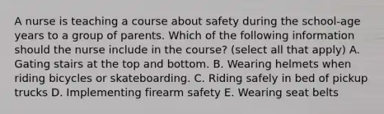 A nurse is teaching a course about safety during the school-age years to a group of parents. Which of the following information should the nurse include in the course? (select all that apply) A. Gating stairs at the top and bottom. B. Wearing helmets when riding bicycles or skateboarding. C. Riding safely in bed of pickup trucks D. Implementing firearm safety E. Wearing seat belts