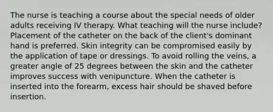 The nurse is teaching a course about the special needs of older adults receiving IV therapy. What teaching will the nurse include? Placement of the catheter on the back of the client's dominant hand is preferred. Skin integrity can be compromised easily by the application of tape or dressings. To avoid rolling the veins, a greater angle of 25 degrees between the skin and the catheter improves success with venipuncture. When the catheter is inserted into the forearm, excess hair should be shaved before insertion.